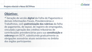 Projeto eSocial e Nova DCTFPrev
Objetivo:
Geração de versão digital da Folha de Pagamento e
demais Informações Fiscais, Previdenciárias e
Trabalhistas, com padronização das rubricas da folha
de pagamento, de layout, de registro de empregados,
vinculada a geração dos créditos tributários de
contribuições previdenciárias para sua constituição e
cobrança em DCTF, substituindo gradualmente as
obrigações acessórias atuais existentes no âmbito
dos órgãos participantes
 