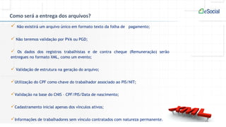 Como será a entrega dos arquivos?
 Não existirá um arquivo único em formato texto da folha de pagamento;
 Não teremos validação por PVA ou PGD;
 Os dados dos registros trabalhistas e de contra cheque (Remuneração) serão
entregues no formato XML, como um evento;
 Validação de estrutura na geração do arquivo;
Utilização do CPF como chave do trabalhador associado ao PIS/NIT;
Validação na base do CNIS – CPF/PIS/Data de nascimento;
Cadastramento inicial apenas dos vínculos ativos;
Informações de trabalhadores sem vínculo contratados com natureza permanente.
 
