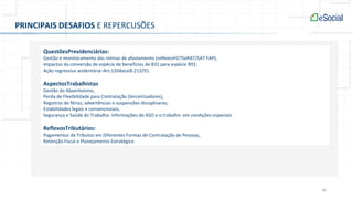 38
PRINCIPAIS DESAFIOS E REPERCUSÕES
QuestõesPrevidenciárias:
Gestão e monitoramento das rotinas de afastamento (reflexosFGTSeRAT/SAT FAP);
Impactos da conversão de espécie de benefícios de B31 para espécie B91;
Ação regressiva acidentária–Art.120daLei8.213/91.
AspectosTrabalhistas
Gestão do Absenteísmo,
Perda de Flexibilidade para Contratação (terceirizadores),
Registros de férias, advertências e suspensões disciplinares;
Estabilidades legais e convencionais;
Segurança e Saúde do Trabalho: Informações do ASO e o trabalho em condições especiais
ReflexosTributários:
Pagamentos de Tributos em Diferentes Formas de Contratação de Pessoas,
Retenção Fiscal e Planejamento Estratégico
 