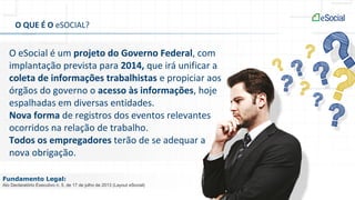 O QUE É O eSOCIAL?
O eSocial é um projeto do Governo Federal, com
implantação prevista para 2014, que irá unificar a
coleta de informações trabalhistas e propiciar aos
órgãos do governo o acesso às informações, hoje
espalhadas em diversas entidades.
Nova forma de registros dos eventos relevantes
ocorridos na relação de trabalho.
Todos os empregadores terão de se adequar a
nova obrigação.
Fundamento Legal:
Ato Declaratório Executivo n. 5, de 17 de julho de 2013 (Layout eSocial)
 