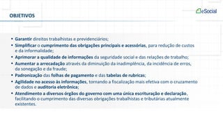 OBJETIVOS
• Garantir direitos trabalhistas e previdenciários;
• Simplificar o cumprimento das obrigações principais e acessórias, para redução de custos
e da informalidade;
• Aprimorar a qualidade de informações da seguridade social e das relações de trabalho;
• Aumentar a arrecadação através da diminuição da inadimplência, da incidência de erros,
da sonegação e da fraude;
• Padronização das folhas de pagamento e das tabelas de rubricas;
• Agilidade no acesso às informações, tornando a fiscalização mais efetiva com o cruzamento
de dados e auditoria eletrônica;
• Atendimento a diversos órgãos do governo com uma única escrituração e declaração,
facilitando o cumprimento das diversas obrigações trabalhistas e tributárias atualmente
existentes.
 