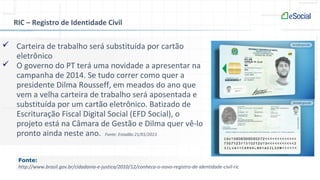 RIC – Registro de Identidade Civil
 Carteira de trabalho será substituída por cartão
eletrônico
 O governo do PT terá uma novidade a apresentar na
campanha de 2014. Se tudo correr como quer a
presidente Dilma Rousseff, em meados do ano que
vem a velha carteira de trabalho será aposentada e
substituída por um cartão eletrônico. Batizado de
Escrituração Fiscal Digital Social (EFD Social), o
projeto está na Câmara de Gestão e Dilma quer vê-lo
pronto ainda neste ano. Fonte: Estadão 21/01/2013
Fonte:
http://www.brasil.gov.br/cidadania-e-justica/2010/12/conheca-o-novo-registro-de-identidade-civil-ric
 