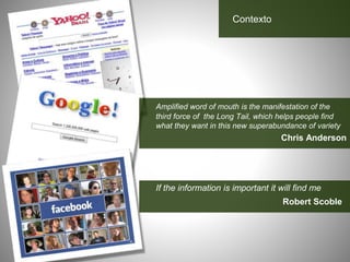 Amplified word of mouth is the manifestation of the
third force of the Long Tail, which helps people find
what they want in this new superabundance of variety
Chris Anderson
If the information is important it will find me
Robert Scoble
Contexto
 