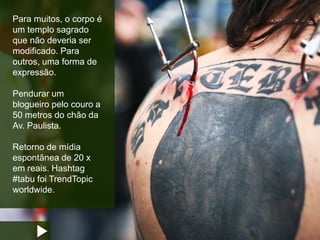 Para muitos, o corpo é
um templo sagrado
que não deveria ser
modificado. Para
outros, uma forma de
expressão.
Pendurar um
blogueiro pelo couro a
50 metros do chão da
Av. Paulista.
Retorno de mídia
espontânea de 20 x
em reais. Hashtag
#tabu foi TrendTopic
worldwide.
 