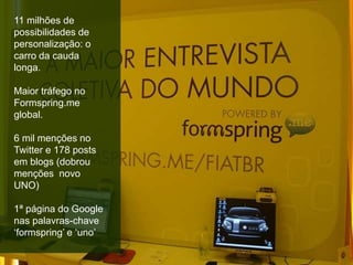 11 milhões de
possibilidades de
personalização: o
carro da cauda
longa.
Maior tráfego no
Formspring.me
global.
6 mil menções no
Twitter e 178 posts
em blogs (dobrou
menções novo
UNO)
1ª página do Google
nas palavras-chave
‘formspring’ e ‘uno’
 