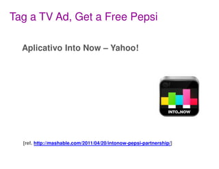 Tag a TV Ad, Get a Free Pepsi

  Aplicativo Into Now – Yahoo!




  [ref. http://mashable.com/2011/04/20/intonow-pepsi-partnership/]
 