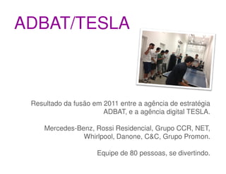 ADBAT/TESLA



 Resultado da fusão em 2011 entre a agência de estratégia
                       ADBAT, e a agência digital TESLA.

     Mercedes-Benz, Rossi Residencial, Grupo CCR, NET,
                Whirlpool, Danone, C&C, Grupo Promon.

                     Equipe de 80 pessoas, se divertindo.
 