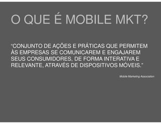 O QUE É MOBILE MKT?
“CONJUNTO DE AÇÕES E PRÁTICAS QUE PERMITEM
ÀS EMPRESAS SE COMUNICAREM E ENGAJAREM
SEUS CONSUMIDORES, DE FORMA INTERATIVA E
RELEVANTE, ATRAVÉS DE DISPOSITIVOS MÓVEIS.”
                                  Mobile Marketing Association
 