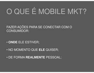 O QUE É MOBILE MKT?
FAZER AÇÕES PARA SE CONECTAR COM O
CONSUMIDOR:


• ONDE ELE ESTIVER;

• NO MOMENTO QUE ELE QUISER;

• DE FORMA REALMENTE PESSOAL;
 