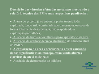 Descrição das vistorias efetuadas no campo mostrando o
relatório técnico dos PM e suas respectivas pendências:
 
•  A área do projeto já se encontra praticamente toda 
explorada, tendo sido constatada que o mesmo aconteceu de 
forma totalmente desordenada, não respeitando a 
exploração por talhões;
•  Ausência de tratos silviculturais pós-exploratório da área;
•  Ausência de relatório técnico atualizado da situação atual 
do PMFS.
•  A exploração da área é terceirizada e vem causando
danos significativas ao manejo, estão sendo abertas
clareiras de até 8 m de raio;
•  Ausência de demarcação de talhões;
 