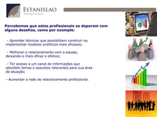 Percebemos que estes profissionais se deparam com alguns desafios, como por exemplo: - Aprender técnicas que possibilitem construir ou implementar modelos analíticos mais eficazes; - Melhorar o relacionamento com a equipe, deixando-o mais eficaz e efetivo; - Ter acesso a um canal de informações que abordem temas e assuntos relevantes para sua área de atuação; - Aumentar a rede de relacionamento profissional. 