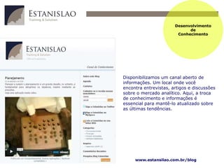 Desenvolvimento de Conhecimento Disponibilizamos um canal aberto de informações. Um local onde você encontra entrevistas, artigos e discussões sobre o mercado analítico . A qui, a troca de conhecimento e informações é essencial para mant ê-lo  atualizado sobre as últimas tendências.   www.estansilao.com.br/blog 