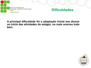 Dificuldades
A principal dificuldade foi a adaptação inicial aos alunos
no inicio das atividades do estágio, no mais ocorreu tudo
bem.
 