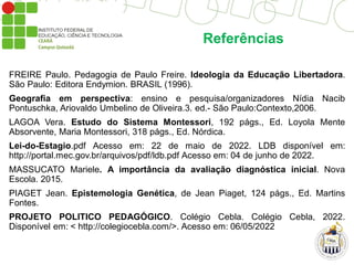 Referências
FREIRE Paulo. Pedagogia de Paulo Freire. Ideologia da Educação Libertadora.
São Paulo: Editora Endymion. BRASIL (1996).
Geografia em perspectiva: ensino e pesquisa/organizadores Nídia Nacib
Pontuschka, Ariovaldo Umbelino de Oliveira.3. ed.- São Paulo:Contexto,2006.
LAGOA Vera. Estudo do Sistema Montessori, 192 págs., Ed. Loyola Mente
Absorvente, Maria Montessori, 318 págs., Ed. Nórdica.
Lei-do-Estagio.pdf Acesso em: 22 de maio de 2022. LDB disponível em:
http://portal.mec.gov.br/arquivos/pdf/ldb.pdf Acesso em: 04 de junho de 2022.
MASSUCATO Mariele. A importância da avaliação diagnóstica inicial. Nova
Escola. 2015.
PIAGET Jean. Epistemologia Genética, de Jean Piaget, 124 págs., Ed. Martins
Fontes.
PROJETO POLITICO PEDAGÓGICO. Colégio Cebla. Colégio Cebla, 2022.
Disponível em: < http://colegiocebla.com/>. Acesso em: 06/05/2022
 