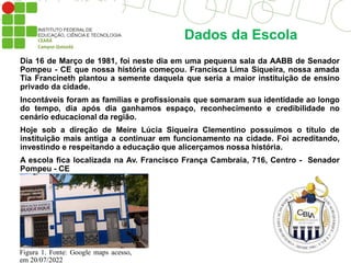 Dados da Escola
Dia 16 de Março de 1981, foi neste dia em uma pequena sala da AABB de Senador
Pompeu - CE que nossa história começou. Francisca Lima Siqueira, nossa amada
Tia Francineth plantou a semente daquela que seria a maior instituição de ensino
privado da cidade.
Incontáveis foram as famílias e profissionais que somaram sua identidade ao longo
do tempo, dia após dia ganhamos espaço, reconhecimento e credibilidade no
cenário educacional da região.
Hoje sob a direção de Meire Lúcia Siqueira Clementino possuímos o título de
instituição mais antiga a continuar em funcionamento na cidade. Foi acreditando,
investindo e respeitando a educação que alicerçamos nossa história.
A escola fica localizada na Av. Francisco França Cambraia, 716, Centro - Senador
Pompeu - CE
Figura 1. Fonte: Google maps acesso,
em 20/07/2022
 