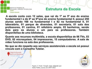 Estrutura da Escola
A escola conta com 12 salas, que vai do 1º ao 5º ano do ensino
fundamental I e do 6º ao 9°ano do ensino fundamental II, possui 250
alunos sendo 168 no fundamental I e 82 no fundamental II, 01
laboratório, 01 parque de diversões, 01 secretaria, 01 sala dos
professores, 01 cantina, 01 refeitório amplo, 03 banheiros, sendo
dois para os alunos e um para os professores. Também
disponibiliza de uma biblioteca.
Quanto aos recursos multimídia, a escola disponibiliza de 06 TVs, 03
DVD, 02 microsystem, 04 impressoras, 15 computadores. A sala de
vídeo funciona na sala dos professores.
No que se diz respeito aos serviços assistenciais a escola só possui
vínculo com o Conselho Tutelar.
Figura 2. Fonte: Google maps adaptado por
Jaime Nobre, acesso em 20/07/2022
 