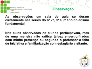Observação
As observações em sala de aula se deram
diretamente nas séries do 6º 7º, 8º e 9º ano do ensino
fundamental
Nas aulas observadas os alunos participavam, mas
de uma maneira não crítica talvez envergonhados
com minha presença ou segundo o professor a falta
de iniciativa e familiarização com estagiário visitante.
 