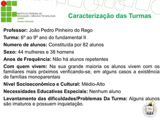 Caracterização das Turmas
Professor: João Pedro Pinheiro do Rego
Turma: 6º ao 9º ano do fundamental II
Numero de alunos: Constituída por 82 alunos
Sexo: 44 mulheres e 38 homens
Anos de Frequência: Não há alunos repetentes
Com quem vivem: Na sua grande maioria os alunos vivem com os
familiares mais próximos verificando-se, em alguns casos a existência
de famílias monoparentais
Nível Socioeconômico e Cultural: Médio-Alto
Necessidades Educativas Especiais: Nenhum aluno
Levantamento das dificuldades/Problemas Da Turma: Alguns alunos
são imaturos e possuem inquietação.
 