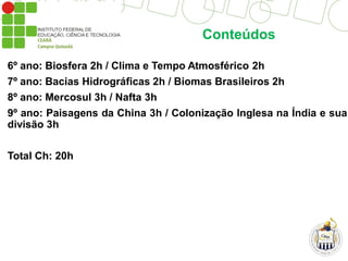 Conteúdos
6º ano: Biosfera 2h / Clima e Tempo Atmosférico 2h
7º ano: Bacias Hidrográficas 2h / Biomas Brasileiros 2h
8º ano: Mercosul 3h / Nafta 3h
9º ano: Paisagens da China 3h / Colonização Inglesa na Índia e sua
divisão 3h
Total Ch: 20h
 