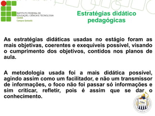 Estratégias didático
pedagógicas
As estratégias didáticas usadas no estágio foram as
mais objetivas, coerentes e exequíveis possível, visando
o cumprimento dos objetivos, contidos nos planos de
aula.
A metodologia usada foi a mais didática possível,
agindo assim como um facilitador, e não um transmissor
de informações, o foco não foi passar só informações e
sim criticar, refletir, pois é assim que se dar o
conhecimento.
 