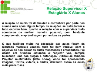 Relação Supervisor X
Estagiário X Alunos
A relação no inicio foi de timidez e estranheza por parte dos
alunos mas após algum tempo as relações se estreitaram e
tudo ocorreu bem, quanto a relação com o supervisor tudo
aconteceu da melhor maneira possível, com bastante
compreensão e aprendizagem por ambas as partes.
O que facilitou muito na execução das aulas foram os
recursos materiais usados, tudo foi bem variável com o
objetivo de não deixar as aulas monótonas e enfadonhas. Foi
usado em primeira instância o “objeto” voz, sempre
buscando uma boa dicção e entonação, utilizou-se também
Projetor multimídias (data show), onde foi apresentado
imagens, textos, vídeos, e slides, deixando assim as aulas
mais prazerosas.
 