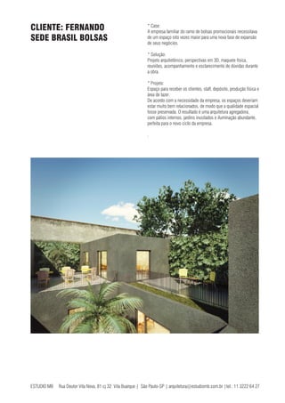 ESTUDIO MB Rua Doutor Vila Nova, 81 cj 32 Vila Buarque | São Paulo-SP | arquitetura@estudiomb.com.br |tel.: 11 3222 64 27
* Case:
A empresa familiar do ramo de bolsas promocionais necessitava
de um espaço oito vezes maior para uma nova fase de expansão
de seus negócios.
* Solução:
Projeto arquitetônico, perspectivas em 3D, maquete física,
reuniões, acompanhamento e esclarecimento de dúvidas durante
a obra.
* Projeto:
Espaço para receber os clientes, staff, depósito, produção física e
área de lazer.
De acordo com a necessidade da empresa, os espaços deveriam
estar muito bem relacionados, de modo que a qualidade espacial
fosse preservada. O resultado é uma arquitetura agregadora,
com pátios internos, jardins inusitados e iluminação abundante,
perfeita para o novo ciclo da empresa.
.
CLIENTE: FERNANDO
SEDE BRASIL BOLSAS
 