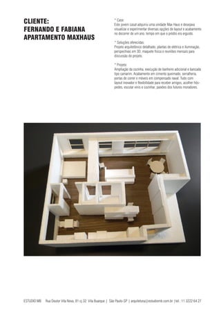 ESTUDIO MB Rua Doutor Vila Nova, 81 cj 32 Vila Buarque | São Paulo-SP | arquitetura@estudiomb.com.br |tel.: 11 3222 64 27
* Case:
Este jovem casal adquiriu uma unidade Max Haus e desejava
visualizar e experimentar diversas opções de layout e acabamento
no decorrer de um ano, tempo em que o prédio era erguido.
* Soluções oferecidas:
Projeto arquitetônico detalhado, plantas de elétrica e iluminação,
perspectivas em 3D, maquete física e reuniões mensais para
discussão do projeto.
* Projeto:
Ampliação da cozinha, execução de banheiro adicional e bancada
tipo camarim. Acabamento em cimento queimado, serralheria,
portas de correr e móveis em compensado naval. Tudo com
layout inovador e flexibilidade para receber amigos, acolher hós-
pedes, escutar vinis e cozinhar, paixões dos futuros moradores.
CLIENTE:
FERNANDO E FABIANA
APARTAMENTO MAXHAUS
 