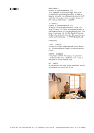 ESTUDIO MB Rua Doutor Vila Nova, 81 cj 32 Vila Buarque | São Paulo-SP | arquitetura@estudiomb.com.br |tel.: 11 3222 64 27
MARCOS MENDES
Faculdade de Arquitetura Mackenzie, 2008
Iniciou sua atuação na Arquitetura em 2004. Após concluir
os estudos, atuou profissionalmente na Suíça, na cidade de
Lausanne, durante três anos, colaborando com o escritório LVPH
Architectes, onde recebeu prêmios em projetos variados. Em
2011, voltou ao Brasil e fundou o Estúdio MB.
JULIO BERALDO
Faculdade de Arquitetura Mackenzie, 2008
Técnico em Edificações pela Escola Técnica Federal, 2000
Desde 2000, ainda com 17 anos, passou a trabalhar na área de
Arquitetura contribuindo com renomados arquitetos, como Paulo
Bastos, Helena Ayoub, Ruth Verde Zein, Batagliesi, Piratininga,
Lito Dias e Andrade Morettin. Acumulou 10 anos experiência em
projetos de diferentes escalas e em 2011 fundou Estúdio MB.
Colaboradores
STEYCE * ESTAGIÁRIA
Estudante do quinto ano da Faculdade de Arquitetura Macken-
zie e técnica em edificações. Colabora no desenvolvimento de
projetos.
GUSTAVO * WEBDESIGN
Cursou História na FFLCH-USP, mas o que ele gosta mesmo
é de internet, mídias sociais e Wordpress. Auxilia a equipe na
manutenção do site e no marketing digital.
RITA * DIARISTA
No final de semana, põe ordem na nossa bagunça e às vezes nos
surpreende com seu delicioso bolo de fubá.
EQUIPE
 
