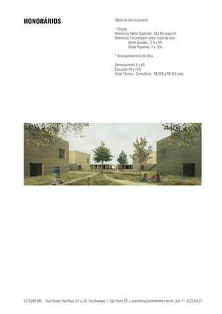 ESTUDIO MB Rua Doutor Vila Nova, 81 cj 32 Vila Buarque | São Paulo-SP | arquitetura@estudiomb.com.br |tel.: 11 3222 64 27
Tabela de pré-orçamento
* Projeto:
Referencia: Metro Quadrado: 30 a 80 reais/m2
Referencia: Porcentagem sobre custo da obra
	 Obras Grandes: 2,5 a 4%
	 Obras Pequenas: 7 a 12%
* Acompanhamento de Obra:
Gerenciamento 3 a 4%
Execução 10 a 15%
Visita Técnica / Consultoria : R$ 200 a R$ 450 reais
HONORÁRIOS
 