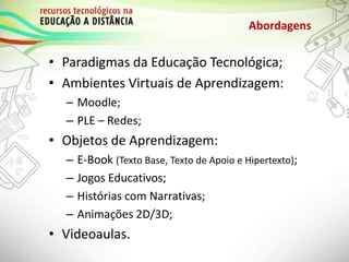 • Paradigmas da Educação Tecnológica;
• Ambientes Virtuais de Aprendizagem:
– Moodle;
– PLE – Redes;
• Objetos de Aprendizagem:
– E-Book (Texto Base, Texto de Apoio e Hipertexto);
– Jogos Educativos;
– Histórias com Narrativas;
– Animações 2D/3D;
• Videoaulas.
Abordagens
 
