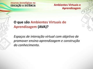 O que são Ambientes Virtuais de
Aprendizagem (AVA)?
Ambientes Virtuais e
Aprendizagem
Espaços de interação virtual com objetivo de
promover ensino-aprendizagem e construção
do conhecimento.
 