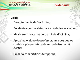 Videoaula
Dicas:
• Duração média de 3 à 8 min.;
• Excelente como revisão para atividades avaliativas;
• Ideal serem gravadas pelo prof. da disciplina;
• Aproxima o aluno do professor, uma vez que os
contatos presenciais pode ser restritos ou não
existir;
• Cuidado com artifícios temporais.
 