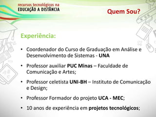 Quem Sou?
Experiência:
• Coordenador do Curso de Graduação em Análise e
Desenvolvimento de Sistemas - UNA
• Professor auxiliar PUC Minas – Faculdade de
Comunicação e Artes;
• Professor celetista UNI-BH – Instituto de Comunicação
e Design;
• Professor Formador do projeto UCA - MEC;
• 10 anos de experiência em projetos tecnológicos;
 