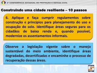 6. Aplique e faça cumprir regulamentos sobre
construção e princípios para planejamento do uso e
ocupação do solo. Identifique áreas seguras para os
cidadãos de baixa renda e, quando possível,
modernize os assentamentos informais.
Construindo uma cidade resiliente – 10 passos
Observe a legislação vigente sobre o manejo
sustentável do meio ambiente, identifique áreas
degradadas, desertificadas e encaminhe o processo de
recuperação dessas áreas.
 