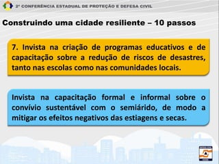 7. Invista na criação de programas educativos e de
capacitação sobre a redução de riscos de desastres,
tanto nas escolas como nas comunidades locais.
Construindo uma cidade resiliente – 10 passos
Invista na capacitação formal e informal sobre o
convívio sustentável com o semiárido, de modo a
mitigar os efeitos negativos das estiagens e secas.
 
