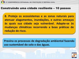 8. Proteja os ecossistemas e as zonas naturais para
atenuar alagamentos, inundações, e outras ameaças
às quais sua cidade seja vulnerável. Adapte-se às
mudanças climáticas recorrendo a boas práticas de
redução de risco.
Construindo uma cidade resiliente – 10 passos
Previna os processos de degradação ambiental fazendo
uso sustentável do solo e das águas.
 