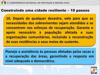 10. Depois de qualquer desastre, vele para que as
necessidades dos sobreviventes sejam atendidas e se
concentrem nos esforços de recuperação. Garanta o
apoio necessário à população afetada e suas
organizações comunitárias, incluindo a reconstrução
de suas residências e seus meios de sustento.
Construindo uma cidade resiliente – 10 passos
Planeje a assistência às pessoas afetadas pelas secas e
a recuperação das áreas, garantindo a resposta em
nível adequado e democrático.
 