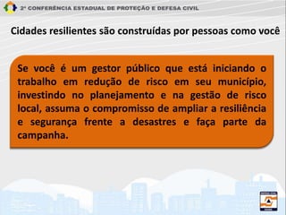 Se você é um gestor público que está iniciando o
trabalho em redução de risco em seu município,
investindo no planejamento e na gestão de risco
local, assuma o compromisso de ampliar a resiliência
e segurança frente a desastres e faça parte da
campanha.
Cidades resilientes são construídas por pessoas como você
 