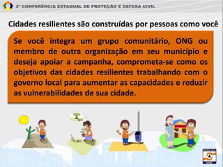 Se você integra um grupo comunitário, ONG ou
membro de outra organização em seu município e
deseja apoiar a campanha, comprometa-se como os
objetivos das cidades resilientes trabalhando com o
governo local para aumentar as capacidades e reduzir
as vulnerabilidades de sua cidade.
Cidades resilientes são construídas por pessoas como você
 