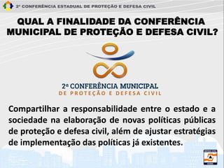 QUAL A FINALIDADE DA CONFERÊNCIA
MUNICIPAL DE PROTEÇÃO E DEFESA CIVIL?
Compartilhar a responsabilidade entre o estado e a
sociedade na elaboração de novas políticas públicas
de proteção e defesa civil, além de ajustar estratégias
de implementação das políticas já existentes.
 
