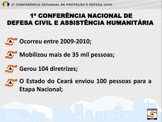 Ocorreu entre 2009-2010;
Mobilizou mais de 35 mil pessoas;
Gerou 104 diretrizes;
O Estado do Ceará enviou 100 pessoas para a
Etapa Nacional;
1ª CONFERÊNCIA NACIONAL DE
DEFESA CIVIL E ASSISTÊNCIA HUMANITÁRIA
 