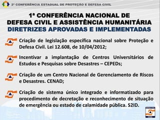 Incentivar a implantação de Centros Universitários de
Estudos e Pesquisas sobre Desastres – CEPEDs;
Criação de um Centro Nacional de Gerenciamento de Riscos
e Desastres. CENAD;
Criação de legislação específica nacional sobre Proteção e
Defesa Civil. Lei 12.608, de 10/04/2012;
Criação de sistema único integrado e informatizado para
procedimento de decretação e reconhecimento de situação
de emergência ou estado de calamidade pública. S2ID.
1ª CONFERÊNCIA NACIONAL DE
DEFESA CIVIL E ASSISTÊNCIA HUMANITÁRIA
DIRETRIZES APROVADAS E IMPLEMENTADAS
 