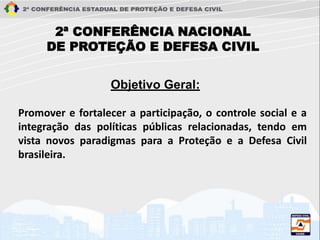 2ª CONFERÊNCIA NACIONAL
DE PROTEÇÃO E DEFESA CIVIL
Promover e fortalecer a participação, o controle social e a
integração das políticas públicas relacionadas, tendo em
vista novos paradigmas para a Proteção e a Defesa Civil
brasileira.
Objetivo Geral:
 