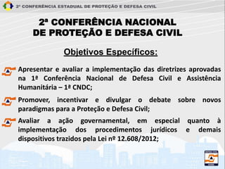 2ª CONFERÊNCIA NACIONAL
DE PROTEÇÃO E DEFESA CIVIL
Apresentar e avaliar a implementação das diretrizes aprovadas
na 1ª Conferência Nacional de Defesa Civil e Assistência
Humanitária – 1ª CNDC;
Objetivos Específicos:
Promover, incentivar e divulgar o debate sobre novos
paradigmas para a Proteção e Defesa Civil;
Avaliar a ação governamental, em especial quanto à
implementação dos procedimentos jurídicos e demais
dispositivos trazidos pela Lei nº 12.608/2012;
 
