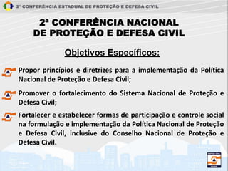 2ª CONFERÊNCIA NACIONAL
DE PROTEÇÃO E DEFESA CIVIL
Propor princípios e diretrizes para a implementação da Política
Nacional de Proteção e Defesa Civil;
Objetivos Específicos:
Promover o fortalecimento do Sistema Nacional de Proteção e
Defesa Civil;
Fortalecer e estabelecer formas de participação e controle social
na formulação e implementação da Política Nacional de Proteção
e Defesa Civil, inclusive do Conselho Nacional de Proteção e
Defesa Civil.
 