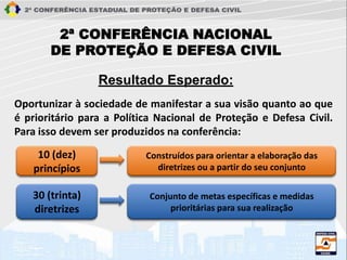 2ª CONFERÊNCIA NACIONAL
DE PROTEÇÃO E DEFESA CIVIL
Resultado Esperado:
Oportunizar à sociedade de manifestar a sua visão quanto ao que
é prioritário para a Política Nacional de Proteção e Defesa Civil.
Para isso devem ser produzidos na conferência:
10 (dez)
princípios
30 (trinta)
diretrizes
Construídos para orientar a elaboração das
diretrizes ou a partir do seu conjunto
Conjunto de metas específicas e medidas
prioritárias para sua realização
 