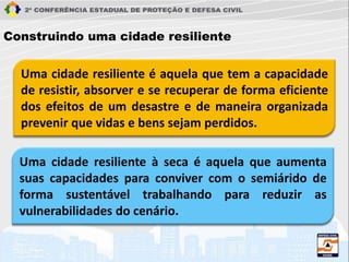Uma cidade resiliente é aquela que tem a capacidade
de resistir, absorver e se recuperar de forma eficiente
dos efeitos de um desastre e de maneira organizada
prevenir que vidas e bens sejam perdidos.
Construindo uma cidade resiliente
Uma cidade resiliente à seca é aquela que aumenta
suas capacidades para conviver com o semiárido de
forma sustentável trabalhando para reduzir as
vulnerabilidades do cenário.
 