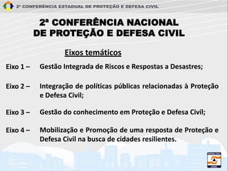 2ª CONFERÊNCIA NACIONAL
DE PROTEÇÃO E DEFESA CIVIL
Eixos temáticos
Gestão Integrada de Riscos e Respostas a Desastres;Eixo 1 –
Integração de políticas públicas relacionadas à Proteção
e Defesa Civil;
Eixo 2 –
Gestão do conhecimento em Proteção e Defesa Civil;Eixo 3 –
Mobilização e Promoção de uma resposta de Proteção e
Defesa Civil na busca de cidades resilientes.
Eixo 4 –
 