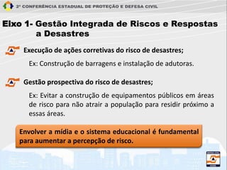 Eixo 1- Gestão Integrada de Riscos e Respostas
a Desastres
Execução de ações corretivas do risco de desastres;
Ex: Construção de barragens e instalação de adutoras.
Gestão prospectiva do risco de desastres;
Ex: Evitar a construção de equipamentos públicos em áreas
de risco para não atrair a população para residir próximo a
essas áreas.
Envolver a mídia e o sistema educacional é fundamental
para aumentar a percepção de risco.
 
