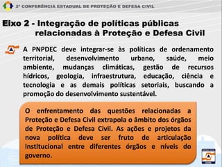Eixo 2 - Integração de políticas públicas
relacionadas à Proteção e Defesa Civil
A PNPDEC deve integrar-se às políticas de ordenamento
territorial, desenvolvimento urbano, saúde, meio
ambiente, mudanças climáticas, gestão de recursos
hídricos, geologia, infraestrutura, educação, ciência e
tecnologia e as demais políticas setoriais, buscando a
promoção do desenvolvimento sustentável.
O enfrentamento das questões relacionadas a
Proteção e Defesa Civil extrapola o âmbito dos órgãos
de Proteção e Defesa Civil. As ações e projetos da
nova política deve ser fruto de articulação
institucional entre diferentes órgãos e níveis do
governo.
 